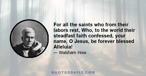 For all the saints who from their labors rest, Who, to the world their steadfast faith confessed, your name, O Jesus, be forever blessed Alleluia!