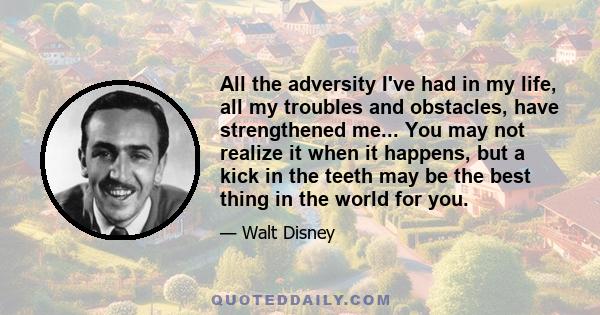 All the adversity I've had in my life, all my troubles and obstacles, have strengthened me... You may not realize it when it happens, but a kick in the teeth may be the best thing in the world for you.