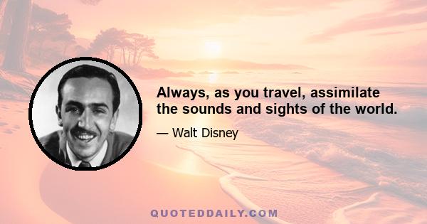 Always, as you travel, assimilate the sounds and sights of the world.