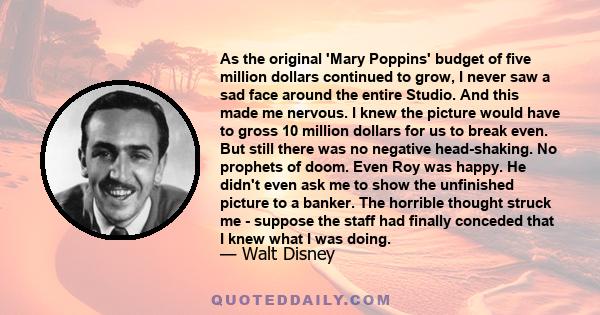 As the original 'Mary Poppins' budget of five million dollars continued to grow, I never saw a sad face around the entire Studio. And this made me nervous. I knew the picture would have to gross 10 million dollars for