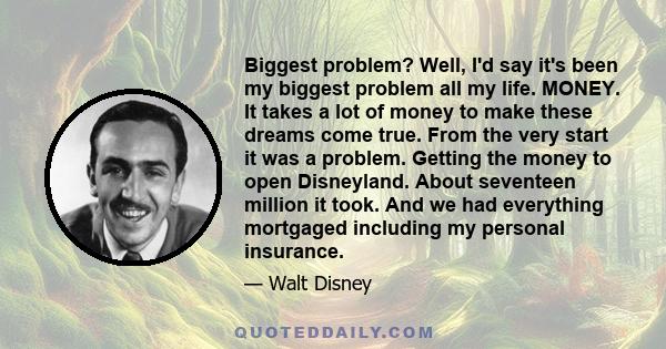 Biggest problem? Well, I'd say it's been my biggest problem all my life. MONEY. It takes a lot of money to make these dreams come true. From the very start it was a problem. Getting the money to open Disneyland. About