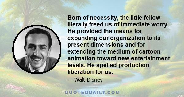 Born of necessity, the little fellow literally freed us of immediate worry. He provided the means for expanding our organization to its present dimensions and for extending the medium of cartoon animation toward new