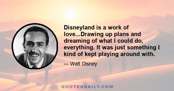 Disneyland is a work of love...Drawing up plans and dreaming of what I could do, everything. It was just something I kind of kept playing around with.