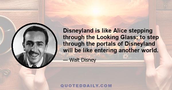 Disneyland is like Alice stepping through the Looking Glass; to step through the portals of Disneyland will be like entering another world.