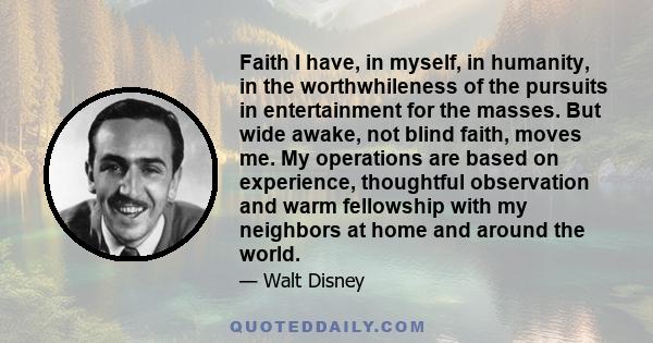 Faith I have, in myself, in humanity, in the worthwhileness of the pursuits in entertainment for the masses. But wide awake, not blind faith, moves me. My operations are based on experience, thoughtful observation and