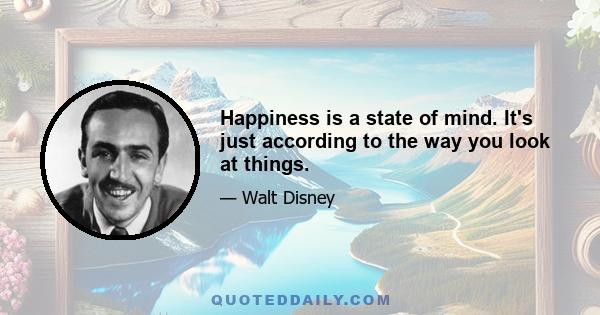 Happiness is a state of mind. It's just according to the way you look at things.