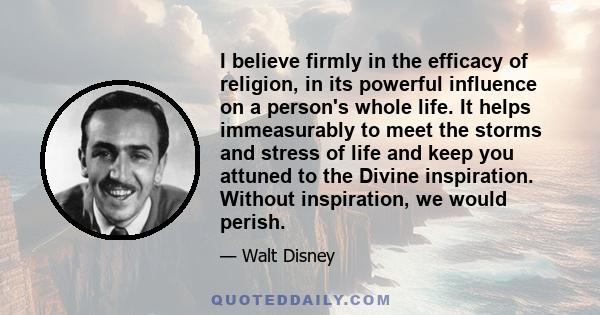 I believe firmly in the efficacy of religion, in its powerful influence on a person's whole life. It helps immeasurably to meet the storms and stress of life and keep you attuned to the Divine inspiration. Without