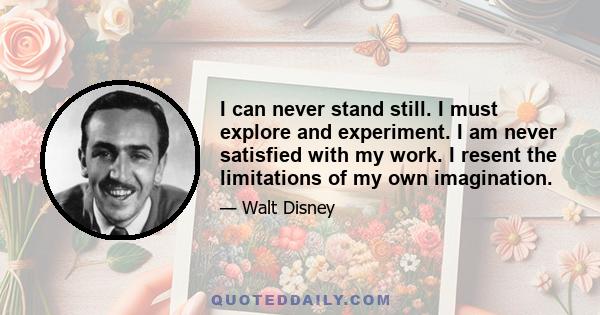 I can never stand still. I must explore and experiment. I am never satisfied with my work. I resent the limitations of my own imagination.