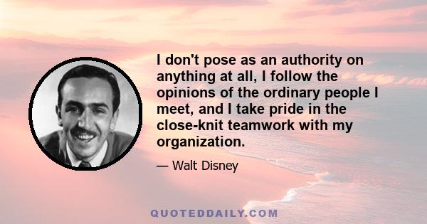 I don't pose as an authority on anything at all, I follow the opinions of the ordinary people I meet, and I take pride in the close-knit teamwork with my organization.