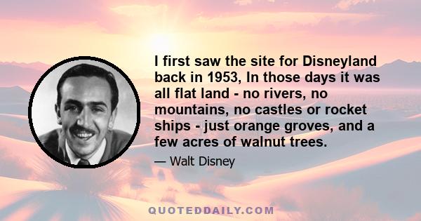 I first saw the site for Disneyland back in 1953, In those days it was all flat land - no rivers, no mountains, no castles or rocket ships - just orange groves, and a few acres of walnut trees.