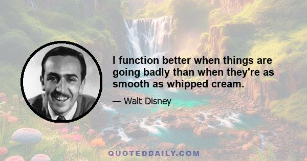 I function better when things are going badly than when they're as smooth as whipped cream.