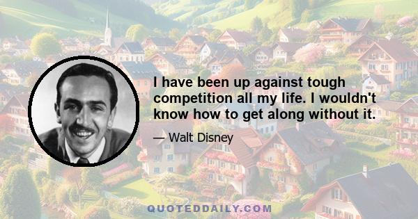 I have been up against tough competition all my life. I wouldn't know how to get along without it.