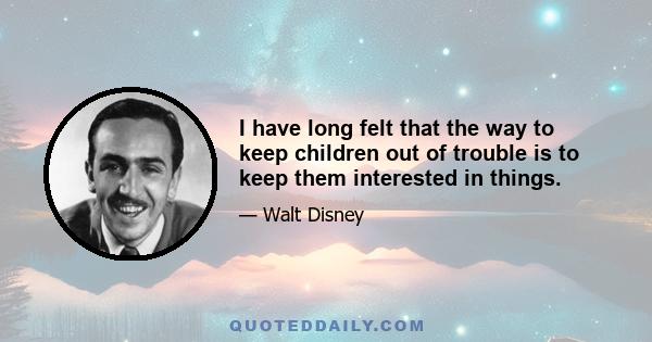 I have long felt that the way to keep children out of trouble is to keep them interested in things.