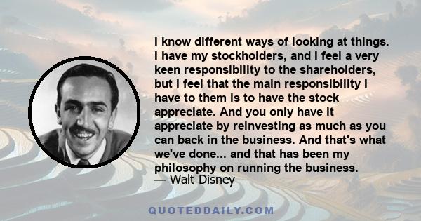 I know different ways of looking at things. I have my stockholders, and I feel a very keen responsibility to the shareholders, but I feel that the main responsibility I have to them is to have the stock appreciate. And