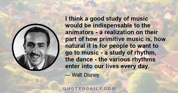 I think a good study of music would be indispensable to the animators - a realization on their part of how primitive music is, how natural it is for people to want to go to music - a study of rhythm, the dance - the