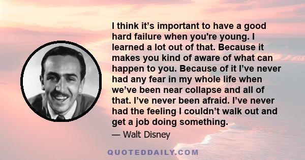 I think it’s important to have a good hard failure when you're young. I learned a lot out of that. Because it makes you kind of aware of what can happen to you. Because of it I’ve never had any fear in my whole life