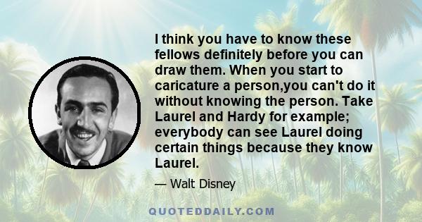 I think you have to know these fellows definitely before you can draw them. When you start to caricature a person,you can't do it without knowing the person. Take Laurel and Hardy for example; everybody can see Laurel