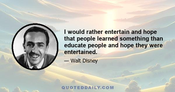 I would rather entertain and hope that people learned something than educate people and hope they were entertained.