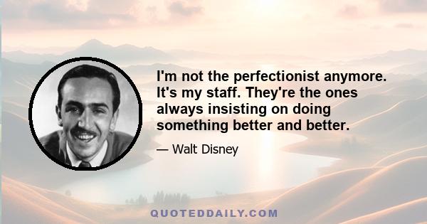 I'm not the perfectionist anymore. It's my staff. They're the ones always insisting on doing something better and better.