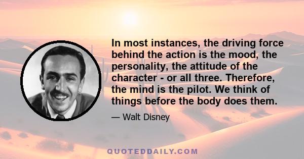 In most instances, the driving force behind the action is the mood, the personality, the attitude of the character - or all three. Therefore, the mind is the pilot. We think of things before the body does them.