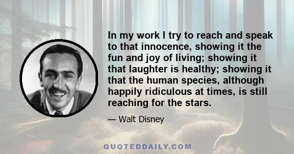 In my work I try to reach and speak to that innocence, showing it the fun and joy of living; showing it that laughter is healthy; showing it that the human species, although happily ridiculous at times, is still