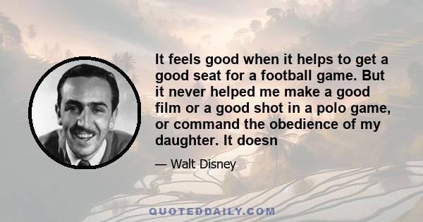 It feels good when it helps to get a good seat for a football game. But it never helped me make a good film or a good shot in a polo game, or command the obedience of my daughter. It doesn