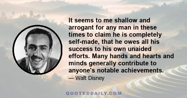 It seems to me shallow and arrogant for any man in these times to claim he is completely self-made, that he owes all his success to his own unaided efforts. Many hands and hearts and minds generally contribute to