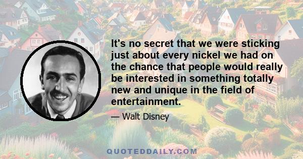 It's no secret that we were sticking just about every nickel we had on the chance that people would really be interested in something totally new and unique in the field of entertainment.