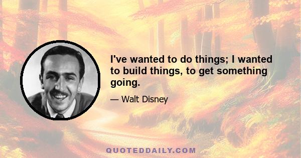 I've wanted to do things; I wanted to build things, to get something going.