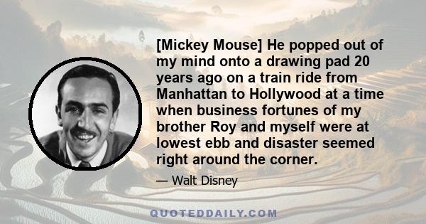 [Mickey Mouse] He popped out of my mind onto a drawing pad 20 years ago on a train ride from Manhattan to Hollywood at a time when business fortunes of my brother Roy and myself were at lowest ebb and disaster seemed