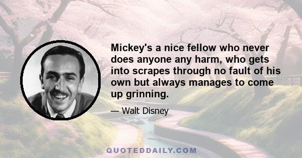 Mickey's a nice fellow who never does anyone any harm, who gets into scrapes through no fault of his own but always manages to come up grinning.