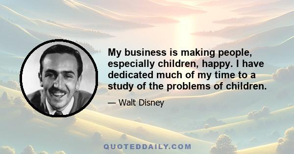 My business is making people, especially children, happy. I have dedicated much of my time to a study of the problems of children.