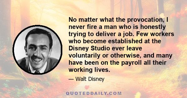 No matter what the provocation, I never fire a man who is honestly trying to deliver a job. Few workers who become established at the Disney Studio ever leave voluntarily or otherwise, and many have been on the payroll