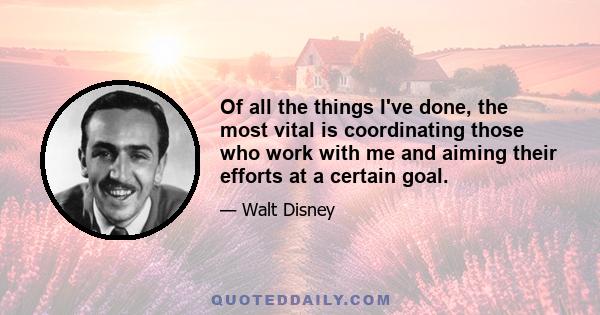 Of all the things I've done, the most vital is coordinating those who work with me and aiming their efforts at a certain goal.