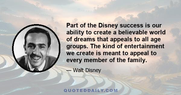 Part of the Disney success is our ability to create a believable world of dreams that appeals to all age groups. The kind of entertainment we create is meant to appeal to every member of the family.