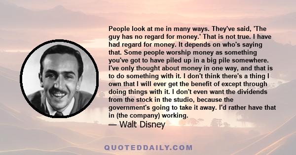 People look at me in many ways. They've said, 'The guy has no regard for money.' That is not true. I have had regard for money. It depends on who's saying that. Some people worship money as something you've got to have