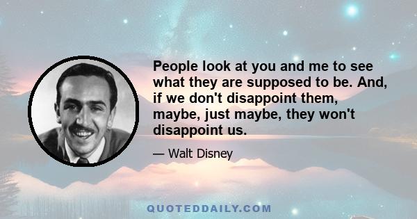 People look at you and me to see what they are supposed to be. And, if we don't disappoint them, maybe, just maybe, they won't disappoint us.