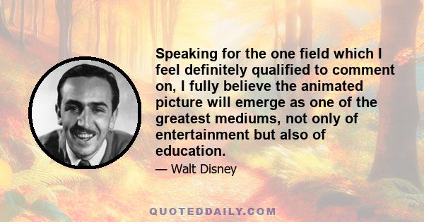 Speaking for the one field which I feel definitely qualified to comment on, I fully believe the animated picture will emerge as one of the greatest mediums, not only of entertainment but also of education.