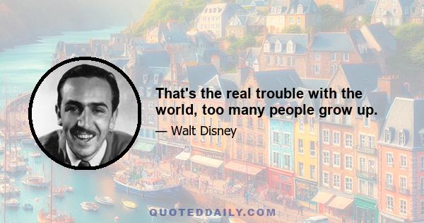 That's the real trouble with the world, too many people grow up.