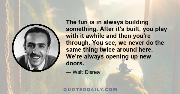 The fun is in always building something. After it's built, you play with it awhile and then you're through. You see, we never do the same thing twice around here. We're always opening up new doors.