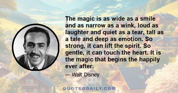 The magic is as wide as a smile and as narrow as a wink, loud as laughter and quiet as a tear, tall as a tale and deep as emotion. So strong, it can lift the spirit. So gentle, it can touch the heart. It is the magic