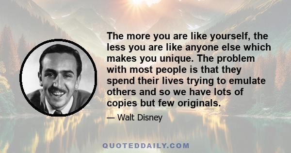 The more you are like yourself, the less you are like anyone else which makes you unique. The problem with most people is that they spend their lives trying to emulate others and so we have lots of copies but few