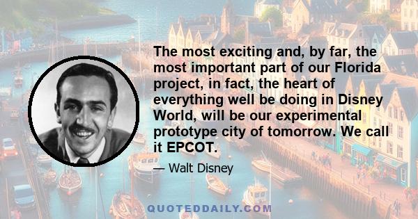 The most exciting and, by far, the most important part of our Florida project, in fact, the heart of everything well be doing in Disney World, will be our experimental prototype city of tomorrow. We call it EPCOT.