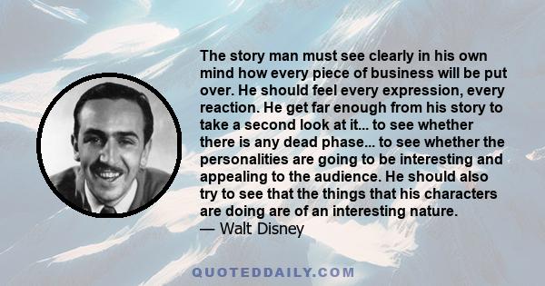 The story man must see clearly in his own mind how every piece of business will be put over. He should feel every expression, every reaction. He get far enough from his story to take a second look at it... to see