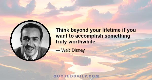 Think beyond your lifetime if you want to accomplish something truly worthwhile.