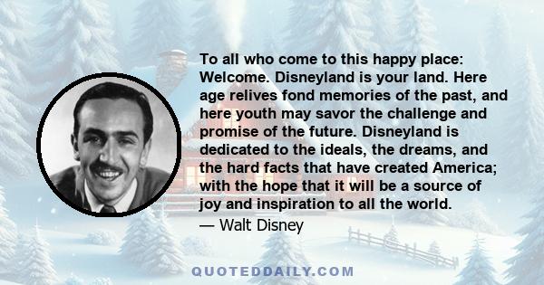 To all who come to this happy place: Welcome. Disneyland is your land. Here age relives fond memories of the past, and here youth may savor the challenge and promise of the future. Disneyland is dedicated to the ideals, 