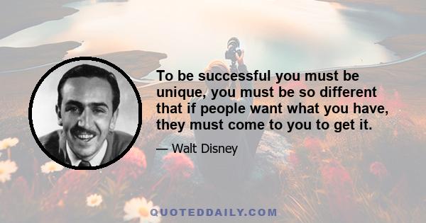 To be successful you must be unique, you must be so different that if people want what you have, they must come to you to get it.