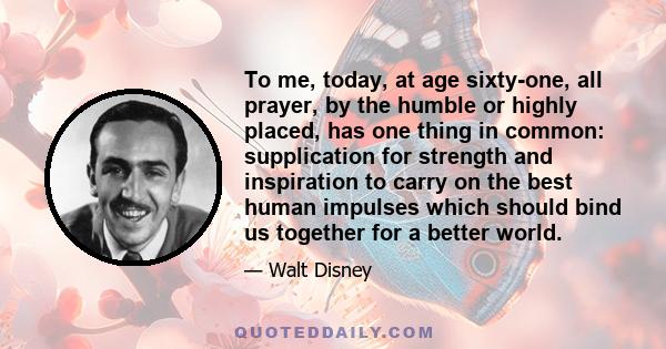 To me, today, at age sixty-one, all prayer, by the humble or highly placed, has one thing in common: supplication for strength and inspiration to carry on the best human impulses which should bind us together for a