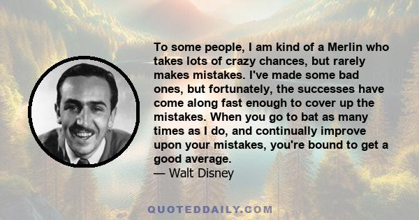 To some people, I am kind of a Merlin who takes lots of crazy chances, but rarely makes mistakes. I've made some bad ones, but fortunately, the successes have come along fast enough to cover up the mistakes. When you go 