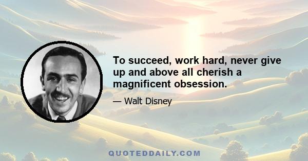 To succeed, work hard, never give up and above all cherish a magnificent obsession.